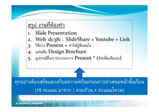 สรุป งานที่ตองทํา
                  
      1.   Slide Presentation
      2.   Web  dc381 :  SlideShare + Youtube + Link
      3.   วิธีการ P
                   Present + ทําใ ผูฟงสนใจ
                                ให       ใ
      4.   แผนพับ Design Brochure 
      5.   อุปกรณอืนๆ ประกอบการ P
                     ่            Present * (คิดเพิมเติมเอง)
                                              * (  ่       )



ทุกอยางตองเสรจและเตรยมความพรอมกอนการนาเสนอหนาชนเรยน
ทกอยางตองเสร็จและเตรียมความพรอมกอนการนําเสนอหนาชั้นเรียน
          (15 คะแนน มาจาก : ครบถวน + คะแนนโหวต)
 