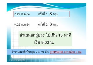 ศ.22 ก.ค.54       ครังที่ 1 8 กลุม
                       ้

  ศ.29 ก.ค.54
  ศ 29 ก ค 54       ครงท
                    ครังที่ 2 8 กลม
                       ้        กลุ

      นําเสนอกลุมละ ไ เกิน 15 นาที
                     ไม
             เริม 9.00 น.
                ่
จํานวนสมาชิกในกลุม 2-4 คน ตอง present อยางนอย 2 คน
 