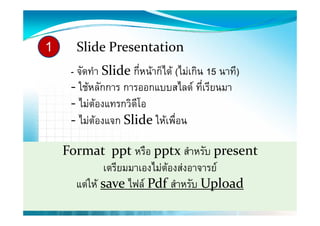 1     Slide Presentation
     - จัดทํา Slide กี่หนาก็ได (ไมเกิน 15 นาที)
     ‐ ใชหลักการ การออกแบบสไลด ทีเรียนมา
       ใชหลกการ การออกแบบสไลด ทเรยนมา    ่
     ‐ ไมตองแทรกวิดโอ
                    ี
     ‐ ไมตองแจก Slide ใหเพื่อน
              

    Format  ppt หรือ pptx สําหรับ present 
              เตรีียมมาเองไมตองสงอาจารย
                          ไ       
      แตให save ไฟล Pdf สําหรับ Uploadp
 