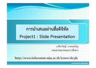 การนําเสนอผ่านสื่อดิจิทัล
   Project1 : Slide Presentation
                          อ.พีราวิชญ ภาคนนทกุล
                       คณะสารสนเทศและการสืื่อสาร

http://www.infocomm.mju.ac.th/icnew/dc381
h    //    i f       j      h/i    /d 8
 