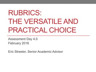RUBRICS:
THE VERSATILE AND
PRACTICAL CHOICE
Assessment Day 4.0
February 2016
Eric Streeter, Senior Academic Advisor
 