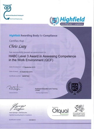 Regulated by
...
Move Forwafd Through lum'ng
awarding body for compliance
Highfield Awarding Body for Compliance
Certifies that
Chris Lutg
has successfully passed an assessment in
HABC Level 3 Award in Assessing Competence
in the Work Environment (QCF)
Date of assessment 17 September 2015
Date of award 18 September 2015
Certificate number QA597352
Northwest Education and Training
Limited
Course Director Training Organisation
Qualification number 600/3861/5
Ofqual.. :" . Jason Sp;enger- ChiefExecutive<;;-'
Highfield Awarding Body for Compltance . •••••••••• Llywodraeth Cymru
Welsh GovernmentFor more lnformalfon set' hnp:l/rtglstet.ofqutll.gov.uk
 