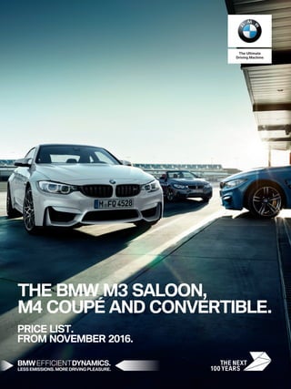 THE BMW M3 SALOON,
M4 COUPÉ AND CONVERTIBLE.
PRICE LIST.
FROM NOVEMBER 2016.
BMW EFFICIENTDYNAMICS.
LESS EMISSIONS. MORE DRIVING PLEASURE.
The Ultimate
Driving Machine
 