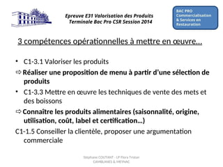 3 compétences opérationnelles à mettre en œuvre…
• C1-3.1 Valoriser les produits
Réaliser une proposition de menu à partir d’une sélection de
produits
• C1-3.3 Mettre en œuvre les techniques de vente des mets et
des boissons
Connaître les produits alimentaires (saisonnalité, origine,
utilisation, coût, label et certification…)
C1-1.5 Conseiller la clientèle, proposer une argumentation
commerciale
BAC PRO
Commercialisation
& Services en
Restauration
Epreuve E31 Valorisation des Produits
Terminale Bac Pro CSR Session 2014
Stéphane COUTANT - LP Flora Tristan
CAMBLANES & MEYNAC
 