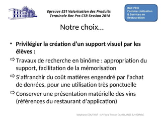 Notre choix…
• Privilégier la création d’un support visuel par les
élèves :
Travaux de recherche en binôme : appropriation du
support, facilitation de la mémorisation
S’affranchir du coût matières engendré par l’achat
de denrées, pour une utilisation très ponctuelle
Conserver une présentation matérielle des vins
(références du restaurant d’application)
BAC PRO
Commercialisation
& Services en
Restauration
Epreuve E31 Valorisation des Produits
Terminale Bac Pro CSR Session 2014
Stéphane COUTANT - LP Flora Tristan CAMBLANES & MEYNAC
 