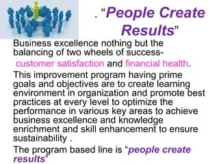 . “People Create
Results”
Business excellence nothing but the
balancing of two wheels of success-
customer satisfaction and financial health.
This improvement program having prime
goals and objectives are to create learning
environment in organization and promote best
practices at every level to optimize the
performance in various key areas to achieve
business excellence and knowledge
enrichment and skill enhancement to ensure
sustainability .
The program based line is “people create
results”
 