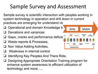 Sample Survey and Assessment
Sample survey is scientific interaction with peoples working in
system technology in operation and drill down in current
practices are emerging for understand clarity of existing-
 Operational and domain Knowledge base
 Deviations and variances
 Gaps, cracks and performance deficiency
 Waste reports & Processes,
 Non Value Adding Activities,
 Weakness in internal control
 Identifying Key Peoples And There Role,
 Designing Appropriate Orientation Training program for
enhance system awareness to efficient utilization of
technology and more…..
 