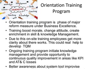 Orientation Training
Program
• Orientation training program is phase of major
reform measure under Business Excellence.
• Training boost morale, change attitude, create
enrichment in skill & knowledge Management.
• Due to this on-site training employees get more
clarity about there works. This could real help to
develop TQM
• Ongoing training program initiate knowledge
management and provide opportunity to
continuous quality improvement in areas like KPI
and AT& C losses
• Better awareness about system tool improvise
 