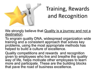 Training, Rewards
and Recognition
We strongly believe that Quality is a journey and not a
destination.
To engrain quality DNA, widespread organization wide
training and a consistent approach that solves key
problems, using the most appropriate methods has
helped to build a culture of excellence.
Quality competitions and rewards and recognition
given to employees who live and breathe the quality
way of life, helps motivate other employees to learn
more and participate. These are the building blocks
that pave the road of business excellence.
 