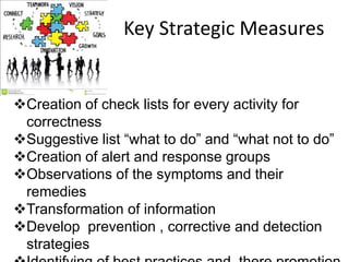 Key Strategic Measures
Creation of check lists for every activity for
correctness
Suggestive list “what to do” and “what not to do”
Creation of alert and response groups
Observations of the symptoms and their
remedies
Transformation of information
Develop prevention , corrective and detection
strategies
 