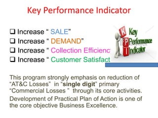 Key Performance Indicator
 Increase “ SALE”
 Increase “ DEMAND”
 Increase “ Collection Efficiency”
 Increase “ Customer Satisfaction
This program strongly emphasis on reduction of
“AT&C Losses” in “single digit” primary
“Commercial Losses ” through its core activities.
Development of Practical Plan of Action is one of
the core objective Business Excellence.
 