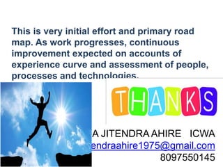 This is very initial effort and primary road
map. As work progresses, continuous
improvement expected on accounts of
experience curve and assessment of people,
processes and technologies.
CMA JITENDRA AHIRE ICWA
jitendraahire1975@gmail.com
8097550145
 