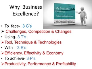 Why Business
Excellence?
• To face- 3 C’s
 Challenges, Competition & Changes
• Using- 3 T’s
Tool, Technique & Technologies
• With – 3 E’s
Efficiency, Effectivity & Economy
• To achieve- 3 P’s
Productivity, Performance & Profitability
 