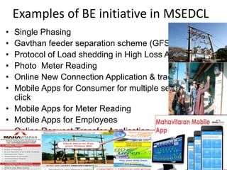 Examples of BE initiative in MSEDCL
• Single Phasing
• Gavthan feeder separation scheme (GFSS)
• Protocol of Load shedding in High Loss Areas
• Photo Meter Reading
• Online New Connection Application & tracking
• Mobile Apps for Consumer for multiple services on one
click
• Mobile Apps for Meter Reading
• Mobile Apps for Employees
• Online Request Transfer Application, etc.
 