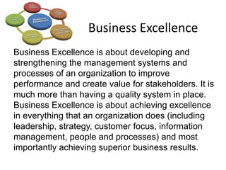 Business Excellence
Business Excellence is about developing and
strengthening the management systems and
processes of an organization to improve
performance and create value for stakeholders. It is
much more than having a quality system in place.
Business Excellence is about achieving excellence
in everything that an organization does (including
leadership, strategy, customer focus, information
management, people and processes) and most
importantly achieving superior business results.
 
