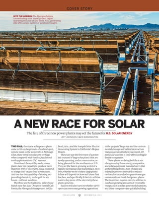 9CEN.ACS.ORG DECEMBER 16, 2013
COVER STORY
THIS FALL, three new solar power plants
came to life on large tracts of undeveloped,
remote lands in the western U.S. Although
solar, these three installations are huge
when compared with familiar, traditional
rooftop photovoltaic (PV) systems.
Combined, these utility-scale power
plants have the capacity to produce more
than 800 MW of electricity, equal in output
to a large coal- or gas-fired power plant.
And one has the capability of storing and
providing electricity to the grid for six
hours—without sunshine.
The three are the California Valley Solar
Ranch near San Luis Obispo in central Cali-
fornia; the Abengoa Solana project in Gila
Bend, Ariz.; and the Ivanpah Solar Electric
Generating System in California’s Mojave
Desert.
These are just the first wave of a poten-
tial tsunami of large solar plants that are
newly operating, under construction, or
being planned for the southwestern U.S.
They are the fastest-growing sector of a
rapidly increasing solar marketplace. How-
ever, whether more of these large plants
follow will depend on how well these first
few fare, and specifically if electric utilities
want to buy more of the electricity these
plants generate.
Success will also turn on whether devel-
opers can overcome growing opposition
to the projects’ large size and the environ-
mental damage and habitat destruction
that can occur with their placement. Of
particular concern is their effect on fragile
desert ecosystems.
These plants are being built by a mix
of engineering firms, energy companies,
and solar equipment manufacturers that
are benefiting from a host of state and
federal incentives intended to reduce
carbon dioxide and other greenhouse gas
emissions from fossil-fuel power plants.
The incentives require electric utilities to
purchase growing amounts of renewable
energy, such as solar-generated electricity,
and these companies are quickly building
A NEW RACE FOR SOLAR
The fate of three new power plants may set the future for U.S. SOLAR ENERGY
JEFF JOHNSON, C&EN WASHINGTON
ABENGOA
INTO THE HORIZON The Abengoa Solana
concentrating solar power project began
operating this year at Gila Bend, Ariz., generating
280 MW, using a system of parabolic troughs.
 