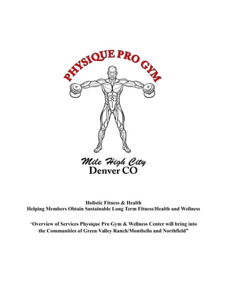 Holistic Fitness & Health
Helping Members Obtain Sustainable Long Term Fitness/Health and Wellness
“Overview of Services Physique Pro Gym & Wellness Center will bring into
the Communities of Green Valley Ranch/Montbello and Northfield”
 
