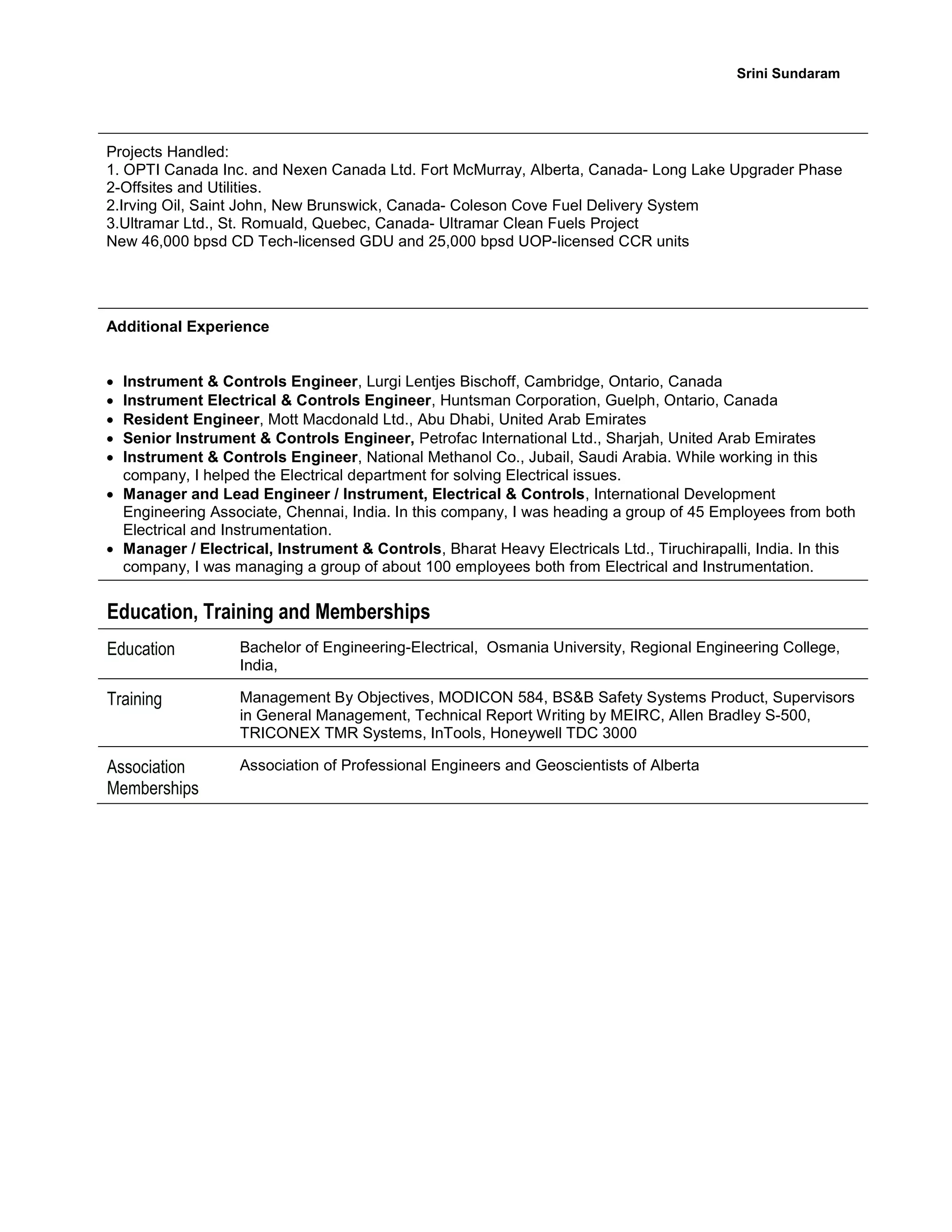 Srini Sundaram
Projects Handled:
1. OPTI Canada Inc. and Nexen Canada Ltd. Fort McMurray, Alberta, Canada- Long Lake Upgrader Phase
2-Offsites and Utilities.
2.Irving Oil, Saint John, New Brunswick, Canada- Coleson Cove Fuel Delivery System
3.Ultramar Ltd., St. Romuald, Quebec, Canada- Ultramar Clean Fuels Project
New 46,000 bpsd CD Tech-licensed GDU and 25,000 bpsd UOP-licensed CCR units
Additional Experience
 Instrument & Controls Engineer, Lurgi Lentjes Bischoff, Cambridge, Ontario, Canada
 Instrument Electrical & Controls Engineer, Huntsman Corporation, Guelph, Ontario, Canada
 Resident Engineer, Mott Macdonald Ltd., Abu Dhabi, United Arab Emirates
 Senior Instrument & Controls Engineer, Petrofac International Ltd., Sharjah, United Arab Emirates
 Instrument & Controls Engineer, National Methanol Co., Jubail, Saudi Arabia. While working in this
company, I helped the Electrical department for solving Electrical issues.
 Manager and Lead Engineer / Instrument, Electrical & Controls, International Development
Engineering Associate, Chennai, India. In this company, I was heading a group of 45 Employees from both
Electrical and Instrumentation.
 Manager / Electrical, Instrument & Controls, Bharat Heavy Electricals Ltd., Tiruchirapalli, India. In this
company, I was managing a group of about 100 employees both from Electrical and Instrumentation.
Education, Training and Memberships
Education Bachelor of Engineering-Electrical, Osmania University, Regional Engineering College,
India,
Training Management By Objectives, MODICON 584, BS&B Safety Systems Product, Supervisors
in General Management, Technical Report Writing by MEIRC, Allen Bradley S-500,
TRICONEX TMR Systems, InTools, Honeywell TDC 3000
Association
Memberships
Association of Professional Engineers and Geoscientists of Alberta
 
