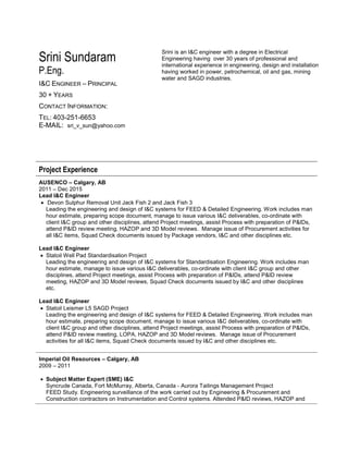 Srini Sundaram
P.Eng.
I&C ENGINEER – PRINCIPAL
30 + YEARS
CONTACT INFORMATION:
TEL: 403-251-6653
E-MAIL: sri_v_sun@yahoo.com
Srini is an I&C engineer with a degree in Electrical
Engineering having over 30 years of professional and
international experience in engineering, design and installation
having worked in power, petrochemical, oil and gas, mining
water and SAGD industries.
Project Experience
AUSENCO – Calgary, AB
2011 – Dec 2015
Lead I&C Engineer
 Devon Sulphur Removal Unit Jack Fish 2 and Jack Fish 3
Leading the engineering and design of I&C systems for FEED & Detailed Engineering. Work includes man
hour estimate, preparing scope document, manage to issue various I&C deliverables, co-ordinate with
client I&C group and other disciplines, attend Project meetings, assist Process with preparation of P&IDs,
attend P&ID review meeting, HAZOP and 3D Model reviews. Manage issue of Procurement activities for
all I&C items, Squad Check documents issued by Package vendors, I&C and other disciplines etc.
Lead I&C Engineer
 Statoil Well Pad Standardisation Project
Leading the engineering and design of I&C systems for Standardisation Engineering. Work includes man
hour estimate, manage to issue various I&C deliverables, co-ordinate with client I&C group and other
disciplines, attend Project meetings, assist Process with preparation of P&IDs, attend P&ID review
meeting, HAZOP and 3D Model reviews, Squad Check documents issued by I&C and other disciplines
etc.
Lead I&C Engineer
 Statoil Leismer L5 SAGD Project
Leading the engineering and design of I&C systems for FEED & Detailed Engineering. Work includes man
hour estimate, preparing scope document, manage to issue various I&C deliverables, co-ordinate with
client I&C group and other disciplines, attend Project meetings, assist Process with preparation of P&IDs,
attend P&ID review meeting, LOPA, HAZOP and 3D Model reviews. Manage issue of Procurement
activities for all I&C items, Squad Check documents issued by I&C and other disciplines etc.
Imperial Oil Resources – Calgary, AB
2009 – 2011
 Subject Matter Expert (SME) I&C
Syncrude Canada, Fort McMurray, Alberta, Canada - Aurora Tailings Management Project
FEED Study. Engineering surveillance of the work carried out by Engineering & Procurement and
Construction contractors on Instrumentation and Control systems. Attended P&ID reviews, HAZOP and
 