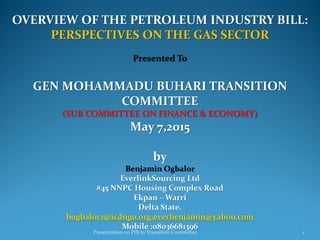 OVERVIEW OF THE PETROLEUM INDUSTRY BILL:
PERSPECTIVES ON THE GAS SECTOR
Presented To
GEN MOHAMMADU BUHARI TRANSITION
COMMITTEE
(SUB COMMITTEE ON FINANCE & ECONOMY)
May 7,2015
by
Benjamin Ogbalor
EverlinkSourcing Ltd
#45 NNPC Housing Complex Road
Ekpan – Warri
Delta State.
bogbalor2@icdngo.org,everbenjamin@yahoo.com
Mobile :08036681396
Presentation on PIB to Transition Committee 1
 