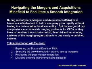 Navigating the Mergers and Acquisitions
Minefield to Facilitate a Smooth Integration
1. Exploring the Dos and Don’ts of M&A
2. Selecting the growth method – organic versus inorganic
3. Reviewing the post-merger integration
4. Devising ongoing improvement and disposal
During recent years, Mergers and Acquisitions (M&A) have
become a valuable tool to help a company grow rapidly without
having to create another business entity. But the merger of two
companies can create wide ranging problems for CFOs as they
have to combine the socio-technical, financial and accounting
systems of the merging organization into one newly –combined
system.
This presentation will focus on:
 