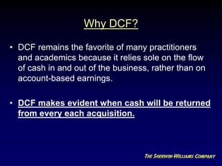 Why DCF?
• DCF remains the favorite of many practitioners
and academics because it relies sole on the flow
of cash in and out of the business, rather than on
account-based earnings.
• DCF makes evident when cash will be returned
from every each acquisition.
 