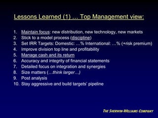Lessons Learned (1) … Top Management view:
1. Maintain focus: new distribution, new technology, new markets
2. Stick to a model process (discipline)
3. Set IRR Targets: Domestic: …% International: …% (+risk premium)
4. Improve division top line and profitability
5. Manage cash and its return
6. Accuracy and integrity of financial statements
7. Detailed focus on integration and synergies
8. Size matters (…think larger…)
9. Post analysis
10. Stay aggressive and build targets’ pipeline
 