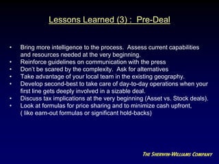 Lessons Learned (3) : Pre-Deal
• Bring more intelligence to the process. Assess current capabilities
and resources needed at the very beginning.
• Reinforce guidelines on communication with the press
• Don’t be scared by the complexity. Ask for alternatives
• Take advantage of your local team in the existing geography.
• Develop second-best to take care of day-to-day operations when your
first line gets deeply involved in a sizable deal.
• Discuss tax implications at the very beginning (Asset vs. Stock deals).
• Look at formulas for price sharing and to minimize cash upfront,
( like earn-out formulas or significant hold-backs)
 