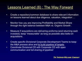Lessons Learned (6) : The Way Forward
• Create a repository/common database to share relevant information
on lessons learned about due diligence, valuation, integration …
• Monitor how you are improving Profitability and Market Share
through the right balance between M&A vs. Organic Growth .
• Measure if acquisitions are delivering proforma (and returning cash
invested); keep “measurable” as long as possible also bolts-on
acquisitions.
• Create specific Divisional Corporate Development Teams to keep
the M&A process alive and to build pipeline of targets.
• Coordinate Divisional CD with Corporate CD with open
communication and full sharing of pipeline!
 