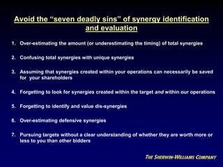 Avoid the “seven deadly sins” of synergy identification
and evaluation
1. Over-estimating the amount (or underestimating the timing) of total synergies
2. Confusing total synergies with unique synergies
3. Assuming that synergies created within your operations can necessarily be saved
for your shareholders
4. Forgetting to look for synergies created within the target and within our operations
5. Forgetting to identify and value dis-synergies
6. Over-estimating defensive synergies
7. Pursuing targets without a clear understanding of whether they are worth more or
less to you than other bidders
COMMON ERRORS
 