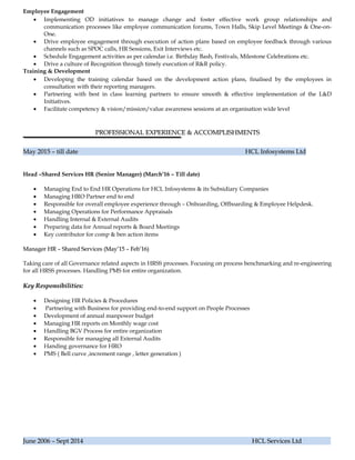 Employee Engagement
• Implementing OD initiatives to manage change and foster effective work group relationships and
communication processes like employee communication forums, Town Halls, Skip Level Meetings & One-on-
One.
• Drive employee engagement through execution of action plans based on employee feedback through various
channels such as SPOC calls, HR Sessions, Exit Interviews etc.
• Schedule Engagement activities as per calendar i.e. Birthday Bash, Festivals, Milestone Celebrations etc.
• Drive a culture of Recognition through timely execution of R&R policy.
Training & Development
• Developing the training calendar based on the development action plans, finalised by the employees in
consultation with their reporting managers.
• Partnering with best in class learning partners to ensure smooth & effective implementation of the L&D
Initiatives.
• Facilitate competency & vision/mission/value awareness sessions at an organisation wide level
PROFESSIONAL EXPERIENCE & ACCOMPLISHMENTSPROFESSIONAL EXPERIENCE & ACCOMPLISHMENTS
May 2015 – till date HCL Infosystems LtdMay 2015 – till date HCL Infosystems Ltd
Head –Shared Services HR (Senior Manager) (March’16 – Till date)
• Managing End to End HR Operations for HCL Infosystems & its Subsidiary Companies
• Managing HRO Partner end to end
• Responsible for overall employee experience through – Onboarding, Offboarding & Employee Helpdesk.
• Managing Operations for Performance Appraisals
• Handling Internal & External Audits
• Preparing data for Annual reports & Board Meetings
• Key contributor for comp & ben action items
Manager HR – Shared Services (May’15 – Feb’16)Manager HR – Shared Services (May’15 – Feb’16)
Taking care of all Governance related aspects in HRSS processes. Focusing on process benchmarking and re-engineering
for all HRSS processes. Handling PMS for entire organization.
Key Responsibilities:Key Responsibilities:
• Designing HR Policies & Procedures
• Partnering with Business for providing end-to-end support on People Processes
• Development of annual manpower budget
• Managing HR reports on Monthly wage cost
• Handling BGV Process for entire organization
• Responsible for managing all External Audits
• Handing governance for HRO
• PMS ( Bell curve ,increment range , letter generation )
June 2006 – Sept 2014 HCL Services LtdJune 2006 – Sept 2014 HCL Services Ltd
 