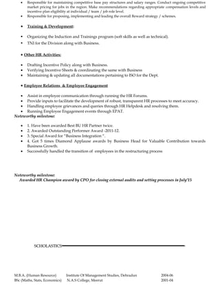 • Responsible for maintaining competitive base pay structures and salary ranges. Conduct ongoing competitive
market pricing for jobs in the region. Make recommendations regarding appropriate compensation levels and
incentive plan eligibility at individual / team / job role level.
• Responsible for proposing, implementing and leading the overall Reward strategy / schemes.
• Training & Development:
 Organizing the Induction and Trainings program (soft skills as well as technical).
 TNI for the Division along with Business.
• Other HR Activities:
• Drafting Incentive Policy along with Business.
• Verifying Incentive Sheets & coordinating the same with Business
• Maintaining & updating all documentations pertaining to ISO for the Dept.
• Employee Relations & Employee Engagement
• Assist in employee communication through running the HR Forums.
• Provide inputs to facilitate the development of robust, transparent HR processes to meet accuracy.
• Handling employee grievances and queries through HR Helpdesk and resolving them.
• Running Employee Engagement events through EPAT.
Noteworthy milestone:Noteworthy milestone:
• 1. Have been awarded Best BU HR Partner twice.
• 2. Awarded Outstanding Performer Award -2011-12.
• 3. Special Award for “Business Integration “.
• 4. Got 5 times Diamond Applause awards by Business Head for Valuable Contribution towards
Business Growth.
• Successfully handled the transition of employees in the restructuring process
Noteworthy milestone:Noteworthy milestone:
Awarded HR Champion award by CPO for closing external audits and setting processes in July’15Awarded HR Champion award by CPO for closing external audits and setting processes in July’15
SCHOLASTICSSCHOLASTICS
M.B.A. (Human Resource) Institute Of Management Studies, Dehradun 2004-06
BSc (Maths, Stats, Economics) N.A.S College, Meerut 2001-04
 