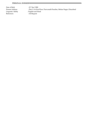PERSONAL DOSSIERPERSONAL DOSSIER
Date of Birth : 21st
Nov’1982
Present Address : Flat C-1A First Floor, Parsvanath Paradise, Mohan Nagar, Ghaziabad
Linguistic Ability : English and Hindi
References : On Request
 