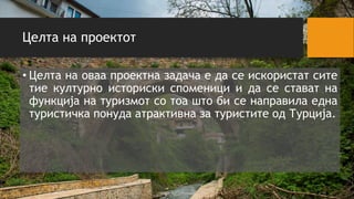 Целта на проектот
• Целта на оваа проектна задача е да се искористат сите
тие културно историски споменици и да се стават на
функција на туризмот со тоа што би се направила една
туристичка понуда атрактивна за туристите од Турција.
 