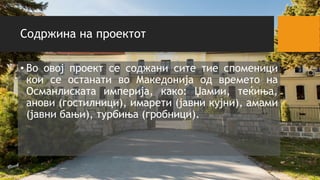 Содржина на проектот
• Во овој проект се соджани сите тие споменици
кои се останати во Македонија од времето на
Османлиската империја, како: Џамии, теќиња,
анови (гостилници), имарети (јавни кујни), амами
(јавни бањи), турбиња (гробници).
 