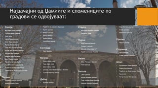Најзачајни од Џамиите и спомениците по
градови се одвојуваат:
• Скопје
• Mустафа Паша Џамија
• Султан Мурат Џамија
• Саат кула
• Јахја Паша Џамија
• Ќосе Кади Џамија
• Мурад-Паша Џамија
• Гази Иса Бегова Џамија
• Исхак Бег (Алаџа) Џамија
• Хусеин Шах Џамија
• Џамија Хаџи Балабан
• Даут Пашин Амам
• Турбето на Гази Баба
• Турбето во Алаџa-џамија
• Турбето на Мустафа паша
• Турбето на Хума Шах Султана
Тетово
• Шарена (Алаџа) Џамија
• Арабати Баба Теќе
• Турбето на анамата Хуршиде
• Тупан џамија
• Феври џамија
• Батал џамија
• Амам џамија
• Селчубек џамија
Гостивар
• Саат Џамија
Кичево
• Хајати Баба теќе
• Чулу Баба теќе
• Шех Селим теќе
• Џамија, населба Бичинци – Кичево
• Султан Бајазид џамија
Дебар
• Хунќар Џамија
Струга
• Мустафа Челеби Џамија
• Халвети Теќе
Охрид
• Али Пашина Џамија
• Имарет џамиjа
• Џамија „Хаџи Дургут”
• Турбе на Синан Челеби
Ресен
• Хаџи Рамадан Џамија
• Нова Џамија
Битола
• Јени Џамија
• Исхак Челеби Џамија
• Гази Хајдар Кади Џамија
• Џамија Кефије Хајдаре
• Хаџи Бегова џамија
• Стара џамија
• Муфтиина Џамија
Прилеп
• Чарши џамија
Струмица
• Орта Џамија
• Стара џамија (Баница)
Штип
• Хусамедин Паша Џамија
• Кадин Ана Џамија
• Турбето на Хуса Медин Паша
• Куманово
• Татар Синан Бег Џамија
 