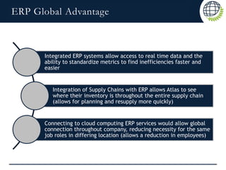 ERP Global Advantage
Integrated ERP systems allow access to real time data and the
ability to standardize metrics to find inefficiencies faster and
easier
Integration of Supply Chains with ERP allows Atlas to see
where their inventory is throughout the entire supply chain
(allows for planning and resupply more quickly)
Connecting to cloud computing ERP services would allow global
connection throughout company, reducing necessity for the same
job roles in differing location (allows a reduction in employees)
 