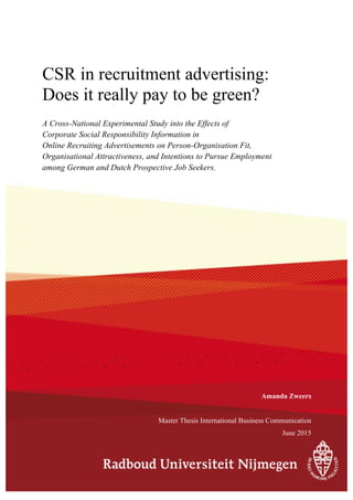 CSR in recruitment advertising:
Does it really pay to be green?
A Cross-National Experimental Study into the Effects of
Corporate Social Responsibility Information in
Online Recruiting Advertisements on Person-Organisation Fit,
Organisational Attractiveness, and Intentions to Pursue Employment
among German and Dutch Prospective Job Seekers.
Amanda Zweers
Master Thesis International Business Communication
June 2015
 