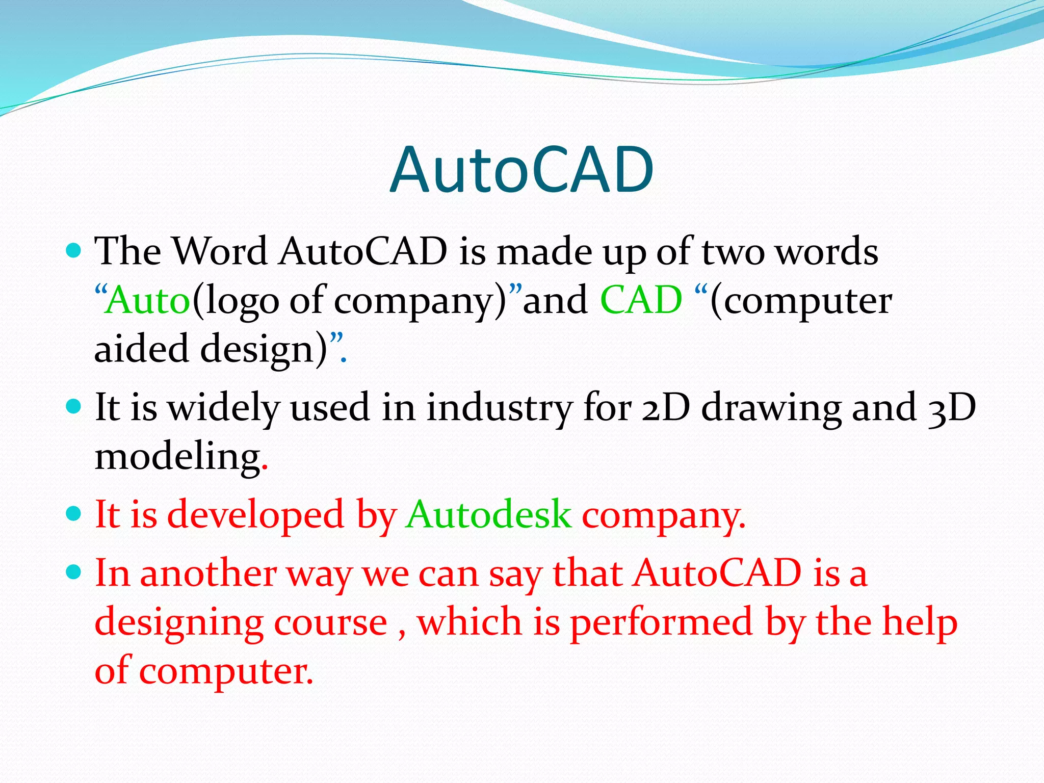 AutoCAD
 The Word AutoCAD is made up of two words
“Auto(logo of company)”and CAD “(computer
aided design)”.
 It is widely used in industry for 2D drawing and 3D
modeling.
 It is developed by Autodesk company.
 In another way we can say that AutoCAD is a
designing course , which is performed by the help
of computer.
 