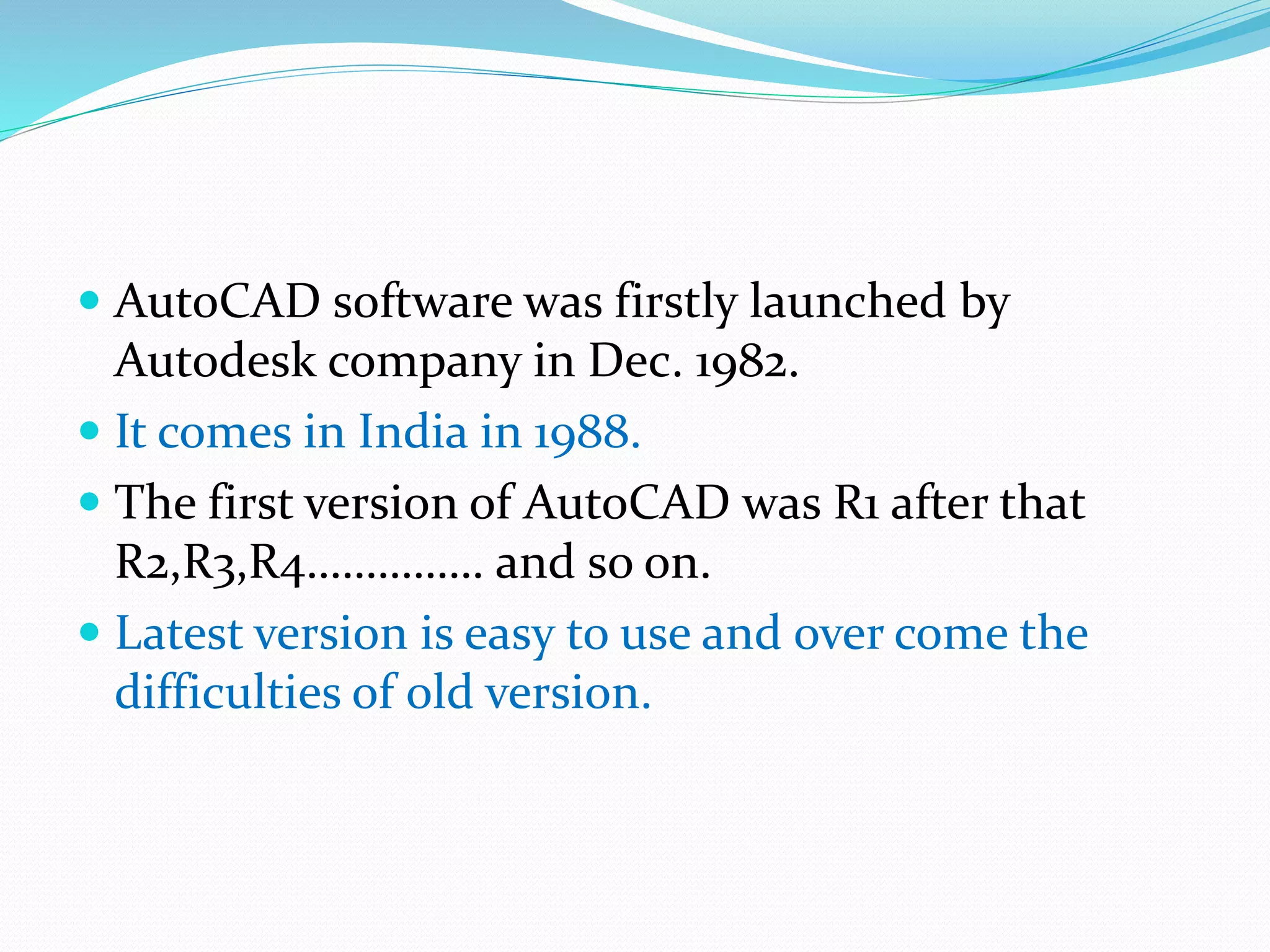  AutoCAD software was firstly launched by
Autodesk company in Dec. 1982.
 It comes in India in 1988.
 The first version of AutoCAD was R1 after that
R2,R3,R4…………… and so on.
 Latest version is easy to use and over come the
difficulties of old version.
 