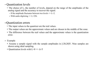 – Quantization levels
• The choice of L, the number of levels, depend on the range of the amplitudes of the
analog signal and the accuracy to recover the signal.
– If the amplitude fluctuates between two levels => L=2.
– With audio digitizing => L=256.
–Quantization errors
• The input values to the quantizer are the real values.
• The output values are the approximate values and are chosen in the middle of the zone.
• The difference between the real values and the approximate values is the quantization
error.
– Example
• Assume a sample signal with the sample amplitudes in [-20,20]V. Nine samples are
shown using ideal sampling.
• Quantization levels with L=8 => ∆=5
 