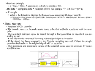 –Previous example
• nb = log2L = 3bits. A quantization code of 2 is encode as 010.
–Bit rate = sampling rate * number of bits per sample => Bit rate = fs* nb
– Example
• What is the bit rate to digitize the human voice assuming 8 bits per sample.
–Frequencies of the human voice [0,4000]Hz. Sampling rate = 4000*2 = 8000 samples/s Bit rate = 8000*8
= 64000 bps = 64 Kbps.
•Signal recovery
– Requires a PCM decoder.
– The decoder converts the code words into a pulse that holds the amplitude until the next
pulse.
– The resultant staircase signal is passed through a low-pass filter to smooth it into an
analog signal.
• The filter has the same cutoff frequency as the original signal at the sender.
– If the signal has been sampled >= the Nyquist sampling rate and if there is enough
quantization levels => the original signal will be recreated.
– The minimum and maximum values of the original signal can be achieved by using
amplification.
 