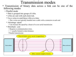 15
Transmission modes
• Transmission of binary data across a link can be one of the
following modes
– Parallel mode
• Data is grouped into groups of n bits.
• n bits are sent with each clock tick.
• Use n wires to send these n bits at a time.
– The n wires are typically bundled into a cable with a connector at each end.
• Advantage: speed
– Can increase the speed by a factor of n over serial transmission
• Drawback : cost
– Requires n communication wires.
– => usually limited to short distance.
• Parallel transmission
 