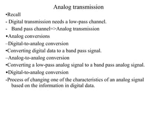 Analog transmission
•Recall
- Digital transmission needs a low-pass channel.
- Band pass channel=>Analog transmission
•Analog conversions
–Digital-to-analog conversion
•Converting digital data to a band pass signal.
–Analog-to-analog conversion
•Converting a low-pass analog signal to a band pass analog signal.
•Digital-to-analog conversion
-Process of changing one of the characteristics of an analog signal
based on the information in digital data.
 
