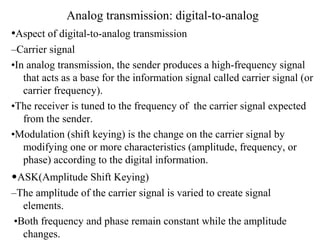 Analog transmission: digital-to-analog
•Aspect of digital-to-analog transmission
–Carrier signal
•In analog transmission, the sender produces a high-frequency signal
that acts as a base for the information signal called carrier signal (or
carrier frequency).
•The receiver is tuned to the frequency of the carrier signal expected
from the sender.
•Modulation (shift keying) is the change on the carrier signal by
modifying one or more characteristics (amplitude, frequency, or
phase) according to the digital information.
•ASK(Amplitude Shift Keying)
–The amplitude of the carrier signal is varied to create signal
elements.
•Both frequency and phase remain constant while the amplitude
changes.
 