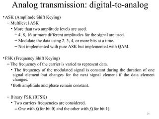 24
Analog transmission: digital-to-analog
•ASK (Amplitude Shift Keying)
– Multilevel ASK
• More than two amplitude levels are used.
– 4, 8, 16 or more different amplitudes for the signal are used.
– Modulate the data using 2, 3, 4, or more bits at a time.
– Not implemented with pure ASK but implemented with QAM.
•FSK (Frequency Shift Keying)
– The frequency of the carrier is varied to represent data.
• The frequency of the modulated signal is constant during the duration of one
signal element but changes for the next signal element if the data element
changes.
•Both amplitude and phase remain constant.
– Binary FSK (BFSK)
• Two carriers frequencies are considered.
– One with f1(for bit 0) and the other with f2(for bit 1).
 