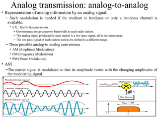 29
Analog transmission: analog-to-analog
• Representation of analog information by an analog signal.
– Such modulation is needed if the medium is bandpass or only a bandpass channel is
available.
• EX.: Radio transmissions
– Governments assign a narrow bandwidth to each radio station.
– The analog signal produced by each station is a low-pass signal, all in the same range.
– The low pass signal of each station need to be shifted to a different range.
– Three possible analog-to-analog conversions
• AM (Amplitude Modulation)
• FM (Frequency Modulation)
• PM (Phase Modulation).
• AM
–The carrier signal is modulated so that its amplitude varies with the changing amplitudes of
the modulating signal.
• Phase and frequency of the carrier remain the same.
 