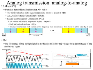 30
Analog transmission: analog-to-analog• AM (cont’d)
– Standard bandwidth allocation for AM radio
• The bandwidth of an audio signal (speech and music) is usually 5 KHz.
• An AM station bandwidth should be 10KHz.
• Federal Communication Commission (FCC)
– AM stations are allowed frequencies in [530, 1700]KHz
– Each AM station is assigned 10KHz.
– To avoid interference: each station carrier frequency must be separated from those on either sides by at least
10KHz.
• FM
–The frequency of the carrier signal is modulated to follow the voltage level (amplitude) of the
modulated signal.
• The peak amplitude and the phase of the carrier signal remain constant.
 