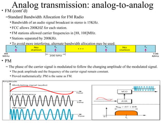 31
Analog transmission: analog-to-analog• FM (cont’d)
–Standard Bandwidth Allocation for FM Radio
• Bandwidth of an audio signal broadcast in stereo is 15KHz.
• FCC allows 200KHZ for each station.
• FM stations allowed carrier frequencies in [88, 108]MHz.
• Stations separated by 200KHz.
• To avoid more interfering, alternate bandwidth allocation may be used.
• PM
– The phase of the carrier signal is modulated to follow the changing amplitude of the modulated signal.
• The peak amplitude and the frequency of the carrier signal remain constant.
• Proved mathematically: PM is the same as FM.
 