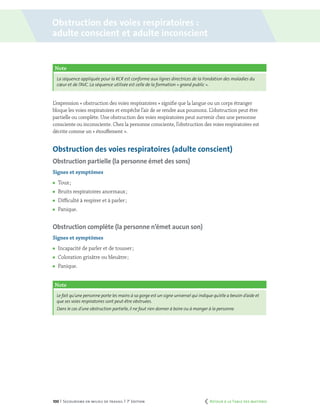 100 | Secourisme en milieu de travail | 7e
édition
Obstruction des voies respiratoires :
adulte conscient et adulte inconscient
L’expression « obstruction des voies respiratoires » signifie que la langue ou un corps étranger
bloque les voies respiratoires et empêche l’air de se rendre aux poumons. L’obstruction peut être
partielle ou complète. Une obstruction des voies respiratoires peut survenir chez une personne
consciente ou inconsciente. Chez la personne consciente, l’obstruction des voies respiratoires est
décrite comme un « étouffement ».
Obstruction des voies respiratoires (adulte conscient)
Obstruction partielle (la personne émet des sons)
Signes et symptômes
	 Toux ;
	 Bruits respiratoires anormaux ;
	 Difficulté à respirer et à parler ;
	Panique.
Obstruction complète (la personne n’émet aucun son)
Signes et symptômes
	 Incapacité de parler et de tousser ;
	 Coloration grisâtre ou bleuâtre ;
	Panique.
Note
Le fait qu’une personne porte les mains à sa gorge est un signe universel qui indique qu’elle a besoin d’aide et
que ses voies respiratoires sont peut-être obstruées.
Dans le cas d’une obstruction partielle,il ne faut rien donner à boire ou à manger à la personne.
Note
La séquence appliquée pour la RCR est conforme aux lignes directrices de la Fondation des maladies du
cœur et de l’AVC. La séquence utilisée est celle de la formation « grand public ».
	 Retour à la Table des matières
 